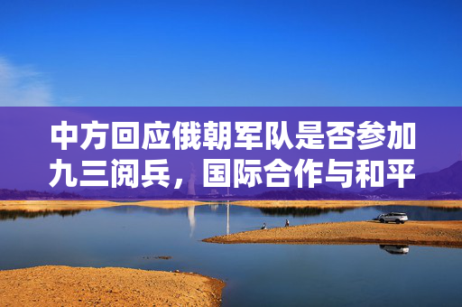 中方回应俄朝军队是否参加九三阅兵，国际合作与和平愿景的深度解读