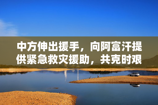 中方伸出援手，向阿富汗提供紧急救灾援助，共克时艰