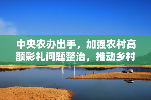 中央农办出手，加强农村高额彩礼问题整治，推动乡村文明新风尚