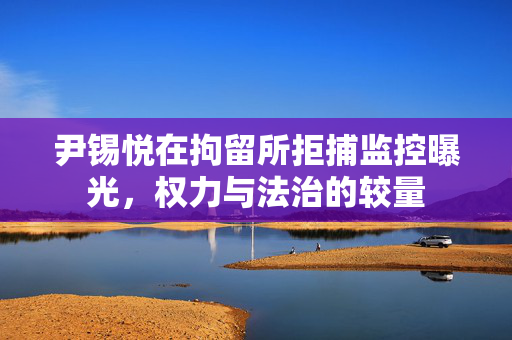 尹锡悦在拘留所拒捕监控曝光，权力与法治的较量