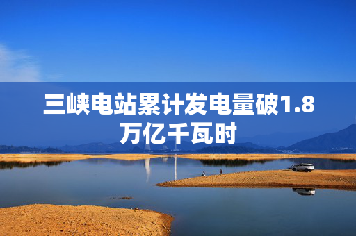 三峡电站累计发电量破1.8万亿千瓦时