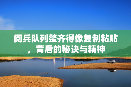 阅兵队列整齐得像复制粘贴，背后的秘诀与精神