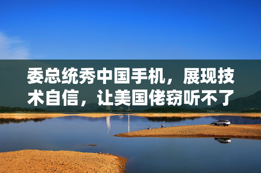 委总统秀中国手机，展现技术自信，让美国佬窃听不了