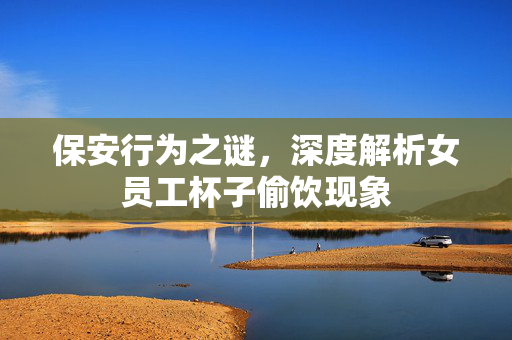 保安行为之谜，深度解析女员工杯子偷饮现象