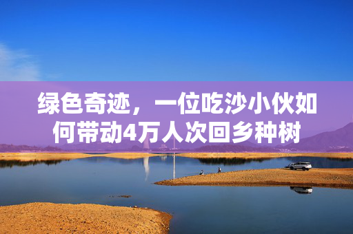 绿色奇迹，一位吃沙小伙如何带动4万人次回乡种树