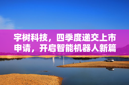 宇树科技，四季度递交上市申请，开启智能机器人新篇章