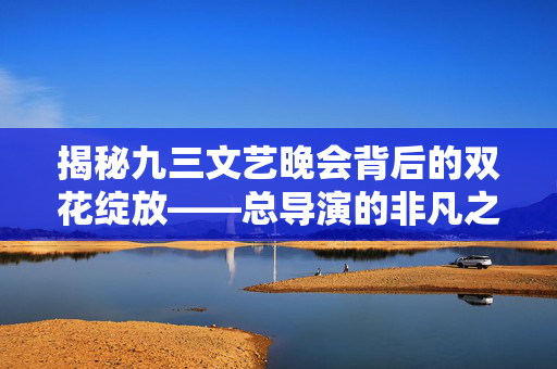 揭秘九三文艺晚会背后的双花绽放——总导演的非凡之旅