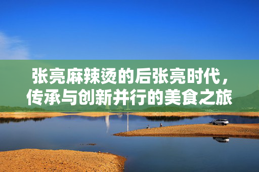 张亮麻辣烫的后张亮时代，传承与创新并行的美食之旅