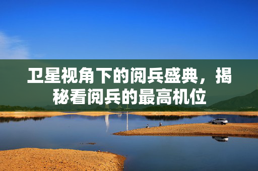 卫星视角下的阅兵盛典，揭秘看阅兵的最高机位