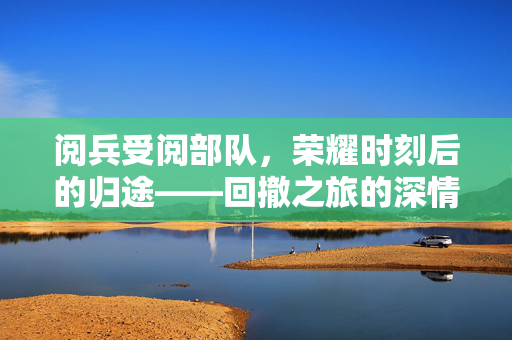 阅兵受阅部队，荣耀时刻后的归途——回撤之旅的深情回望