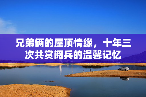 兄弟俩的屋顶情缘，十年三次共赏阅兵的温馨记忆