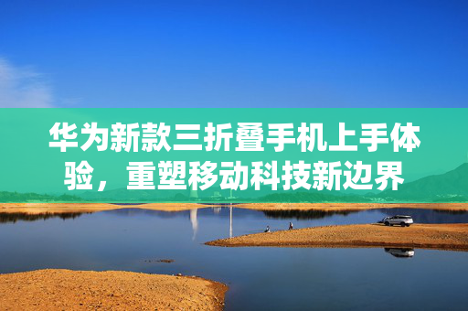 华为新款三折叠手机上手体验，重塑移动科技新边界