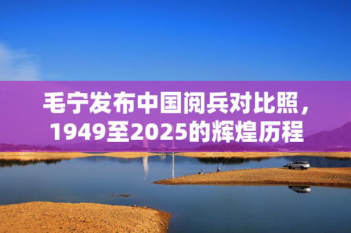 毛宁发布中国阅兵对比照，1949至2025的辉煌历程