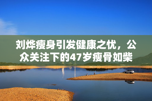 刘烨瘦身引发健康之忧，公众关注下的47岁瘦骨如柴现象