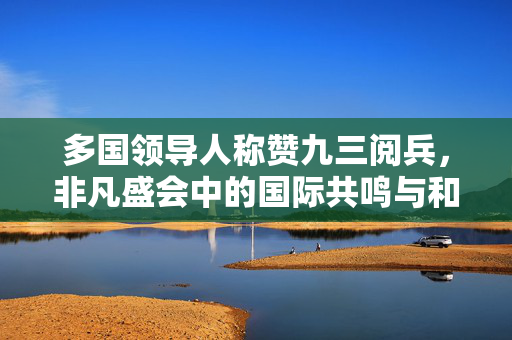 多国领导人称赞九三阅兵，非凡盛会中的国际共鸣与和平愿景
