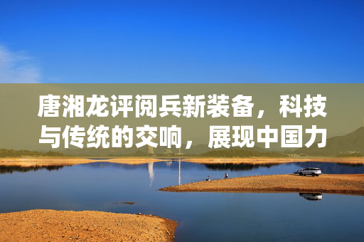 唐湘龙评阅兵新装备，科技与传统的交响，展现中国力量的新篇章