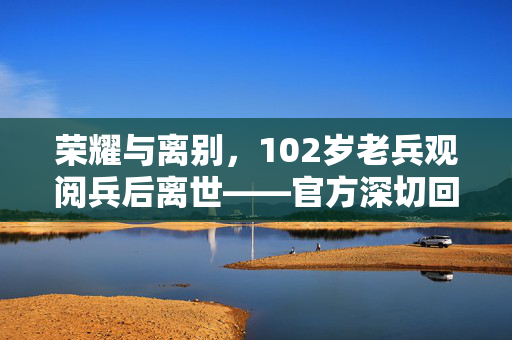 荣耀与离别，102岁老兵观阅兵后离世——官方深切回应的背后
