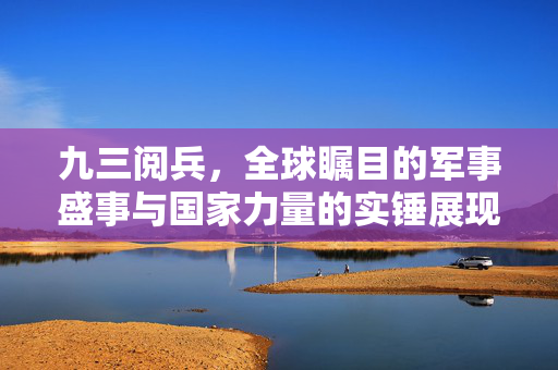 九三阅兵，全球瞩目的军事盛事与国家力量的实锤展现
