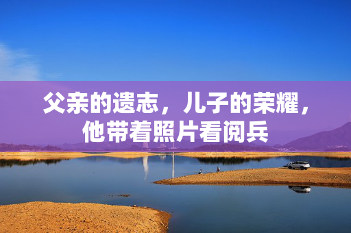 父亲的遗志，儿子的荣耀，他带着照片看阅兵