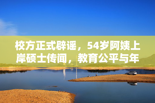 校方正式辟谣，54岁阿姨上岸硕士传闻，教育公平与年龄无界，需理性看待