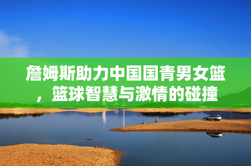 詹姆斯助力中国国青男女篮，篮球智慧与激情的碰撞