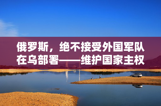 俄罗斯，绝不接受外国军队在乌部署——维护国家主权与领土完整的坚定立场