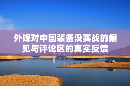 外媒对中国装备没实战的偏见与评论区的真实反馈