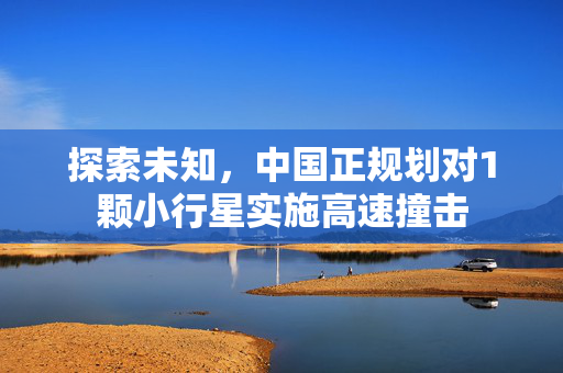 探索未知，中国正规划对1颗小行星实施高速撞击
