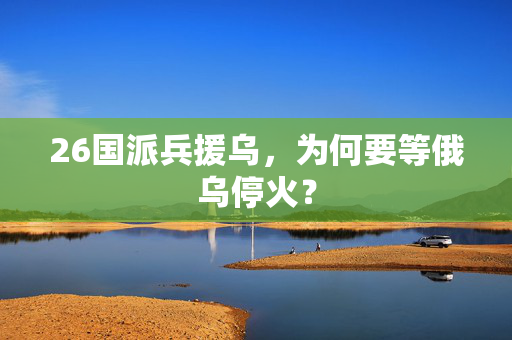 26国派兵援乌，为何要等俄乌停火？