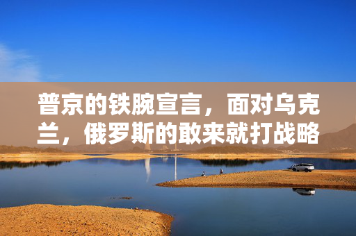 普京的铁腕宣言，面对乌克兰，俄罗斯的敢来就打战略解析