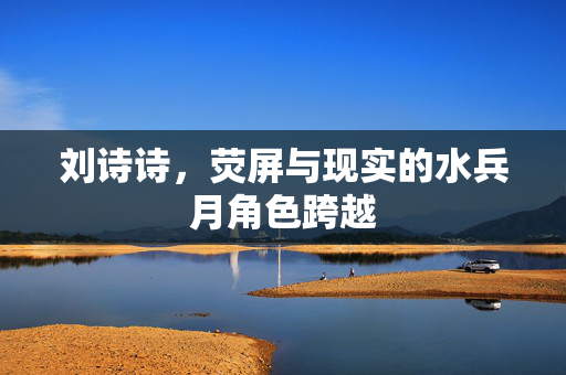 刘诗诗，荧屏与现实的水兵月角色跨越