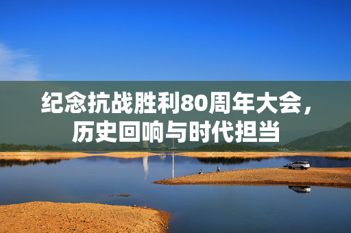 纪念抗战胜利80周年大会，历史回响与时代担当