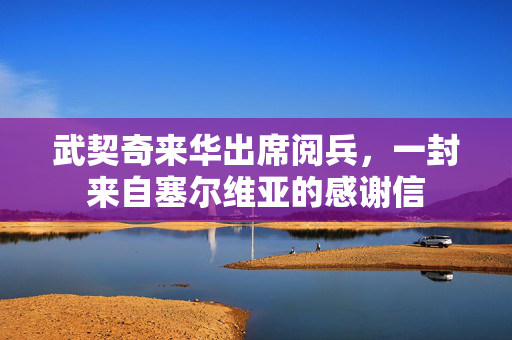 武契奇来华出席阅兵，一封来自塞尔维亚的感谢信