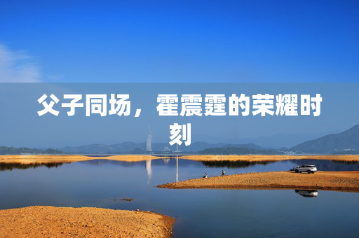 父子同场，霍震霆的荣耀时刻