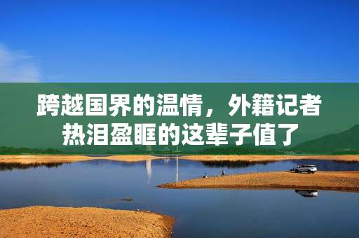 跨越国界的温情，外籍记者热泪盈眶的这辈子值了