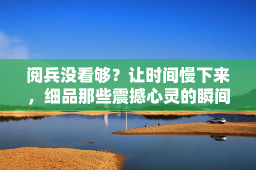 阅兵没看够？让时间慢下来，细品那些震撼心灵的瞬间