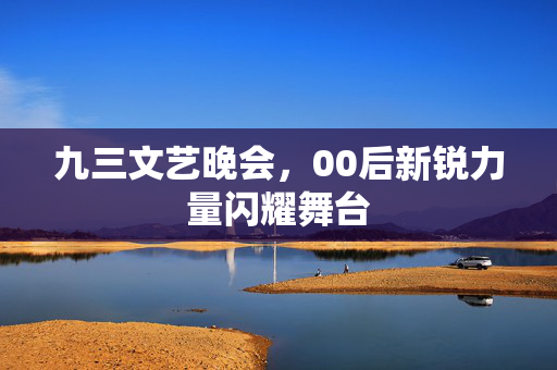九三文艺晚会，00后新锐力量闪耀舞台
