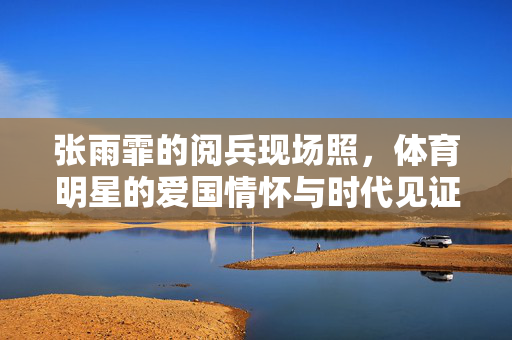 张雨霏的阅兵现场照，体育明星的爱国情怀与时代见证