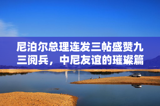 尼泊尔总理连发三帖盛赞九三阅兵，中尼友谊的璀璨篇章与新时代合作的展望