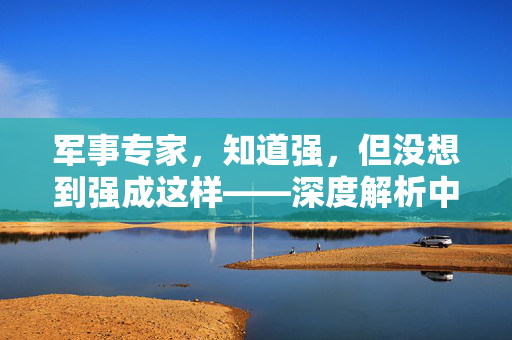军事专家，知道强，但没想到强成这样——深度解析中国军力的崛起