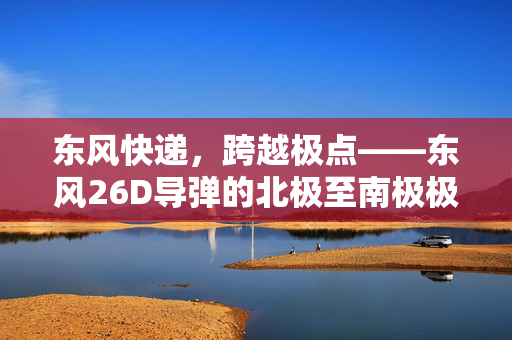 东风快递，跨越极点——东风26D导弹的北极至南极极速之旅