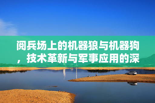 阅兵场上的机器狼与机器狗，技术革新与军事应用的深度解析