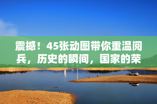 震撼！45张动图带你重温阅兵，历史的瞬间，国家的荣耀