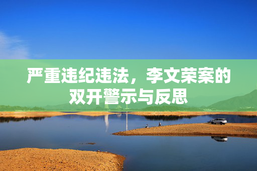 严重违纪违法，李文荣案的双开警示与反思