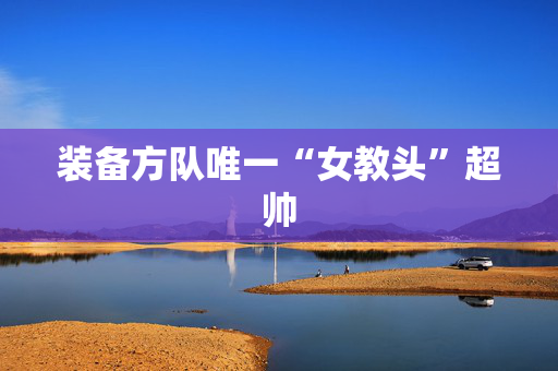 装备方队唯一“女教头”超帅