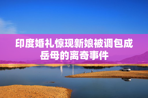 印度婚礼惊现新娘被调包成岳母的离奇事件