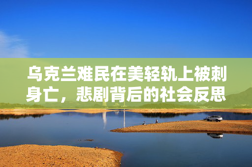 乌克兰难民在美轻轨上被刺身亡，悲剧背后的社会反思
