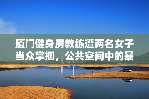 厦门健身房教练遭两名女子当众掌掴，公共空间中的暴力与道德反思