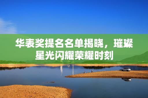 华表奖提名名单揭晓，璀璨星光闪耀荣耀时刻