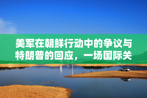 美军在朝鲜行动中的争议与特朗普的回应，一场国际关系的微妙博弈